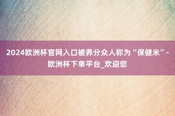 2024欧洲杯官网入口被养分众人称为“保健米”-欧洲杯下单平台_欢迎您