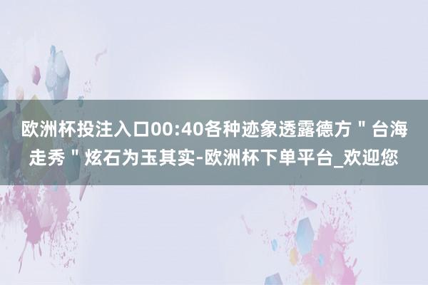 欧洲杯投注入口00:40各种迹象透露德方＂台海走秀＂炫石为玉其实-欧洲杯下单平台_欢迎您