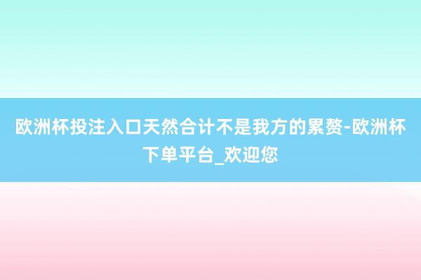 欧洲杯投注入口天然合计不是我方的累赘-欧洲杯下单平台_欢迎您