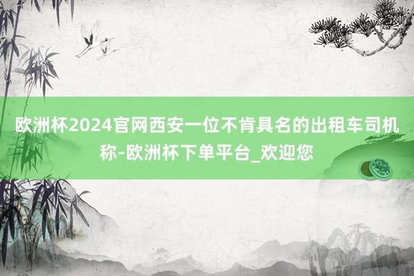 欧洲杯2024官网西安一位不肯具名的出租车司机称-欧洲杯下单平台_欢迎您