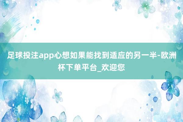 足球投注app心想如果能找到适应的另一半-欧洲杯下单平台_欢迎您