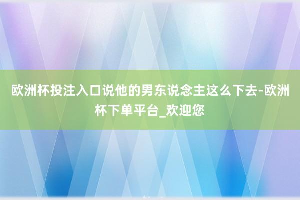 欧洲杯投注入口说他的男东说念主这么下去-欧洲杯下单平台_欢迎您