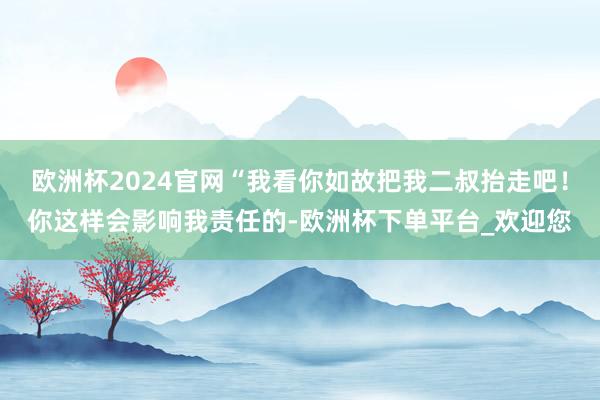 欧洲杯2024官网“我看你如故把我二叔抬走吧！你这样会影响我责任的-欧洲杯下单平台_欢迎您