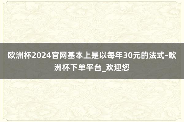 欧洲杯2024官网基本上是以每年30元的法式-欧洲杯下单平台_欢迎您