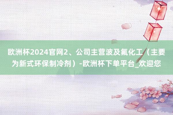 欧洲杯2024官网2、公司主营波及氟化工（主要为新式环保制冷剂）-欧洲杯下单平台_欢迎您