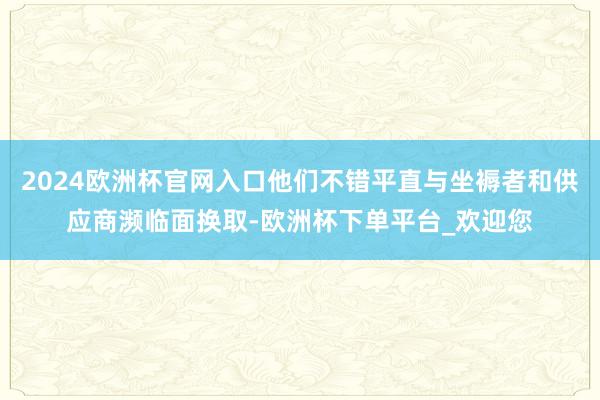 2024欧洲杯官网入口他们不错平直与坐褥者和供应商濒临面换取-欧洲杯下单平台_欢迎您