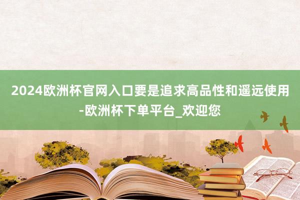 2024欧洲杯官网入口要是追求高品性和遥远使用-欧洲杯下单平台_欢迎您