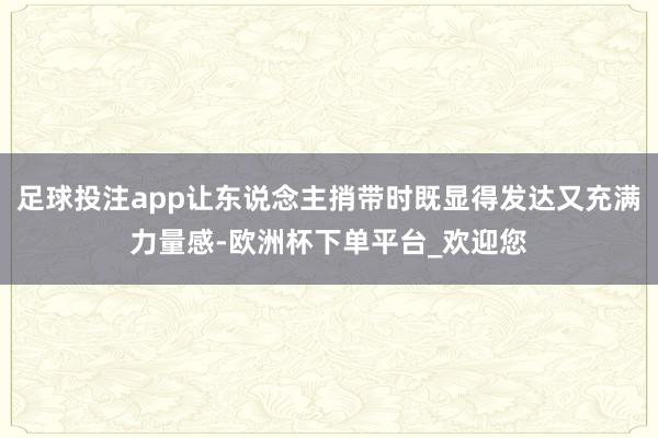 足球投注app让东说念主捎带时既显得发达又充满力量感-欧洲杯下单平台_欢迎您