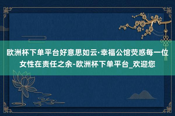 欧洲杯下单平台好意思如云·幸福公馆荧惑每一位女性在责任之余-欧洲杯下单平台_欢迎您