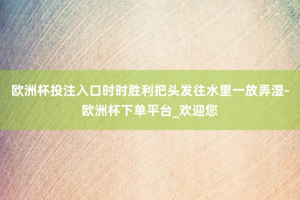 欧洲杯投注入口时时胜利把头发往水里一放弄湿-欧洲杯下单平台_欢迎您