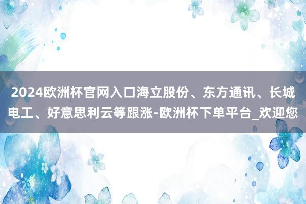 2024欧洲杯官网入口海立股份、东方通讯、长城电工、好意思利云等跟涨-欧洲杯下单平台_欢迎您