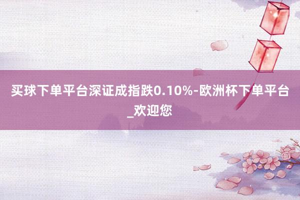 买球下单平台深证成指跌0.10%-欧洲杯下单平台_欢迎您