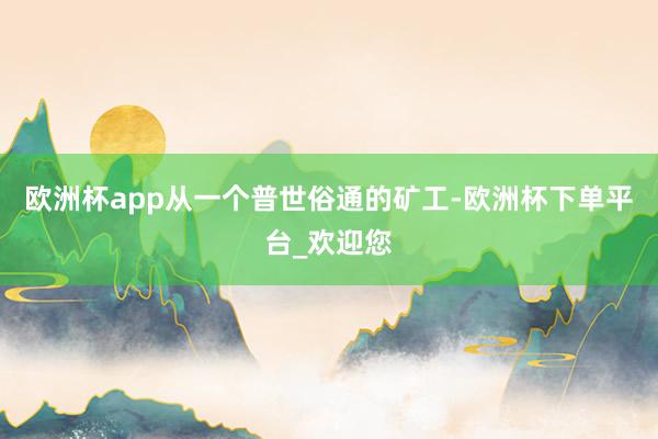 欧洲杯app从一个普世俗通的矿工-欧洲杯下单平台_欢迎您