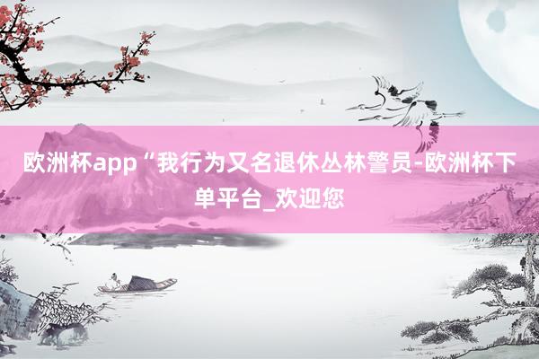 欧洲杯app“我行为又名退休丛林警员-欧洲杯下单平台_欢迎您