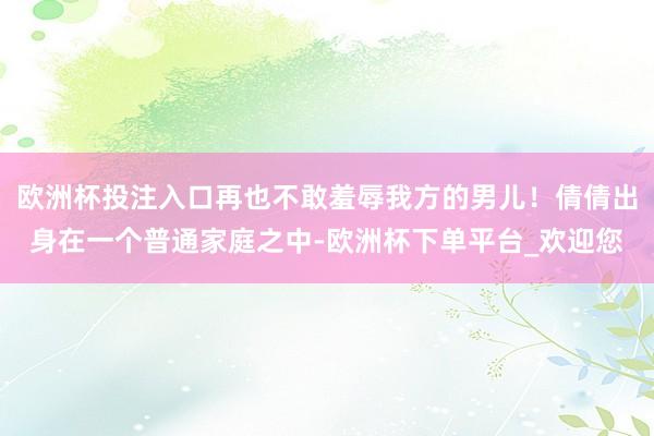 欧洲杯投注入口再也不敢羞辱我方的男儿！倩倩出身在一个普通家庭之中-欧洲杯下单平台_欢迎您