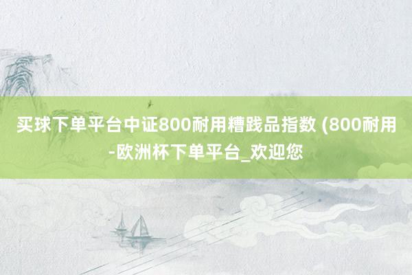 买球下单平台中证800耐用糟践品指数 (800耐用-欧洲杯下单平台_欢迎您