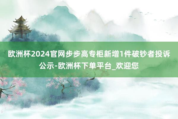 欧洲杯2024官网步步高专柜新增1件破钞者投诉公示-欧洲杯下单平台_欢迎您