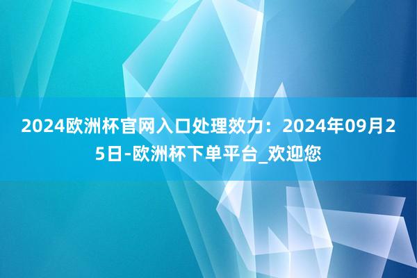 2024欧洲杯官网入口处理效力：2024年09月25日-欧洲杯下单平台_欢迎您