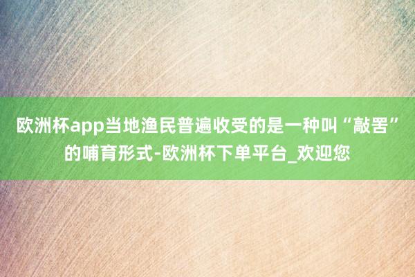 欧洲杯app当地渔民普遍收受的是一种叫“敲罟”的哺育形式-欧洲杯下单平台_欢迎您