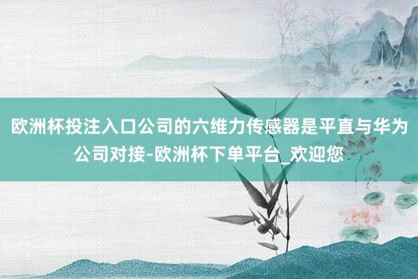 欧洲杯投注入口公司的六维力传感器是平直与华为公司对接-欧洲杯下单平台_欢迎您