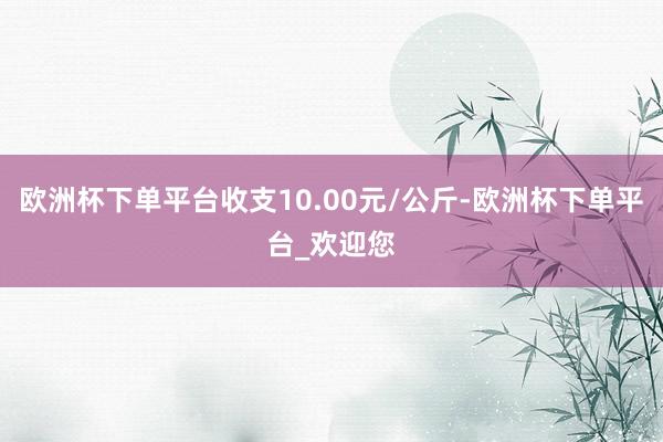 欧洲杯下单平台收支10.00元/公斤-欧洲杯下单平台_欢迎您