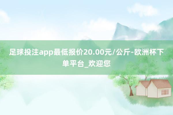 足球投注app最低报价20.00元/公斤-欧洲杯下单平台_欢迎您