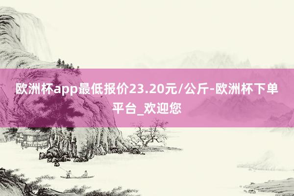 欧洲杯app最低报价23.20元/公斤-欧洲杯下单平台_欢迎您