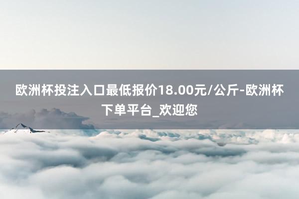 欧洲杯投注入口最低报价18.00元/公斤-欧洲杯下单平台_欢迎您