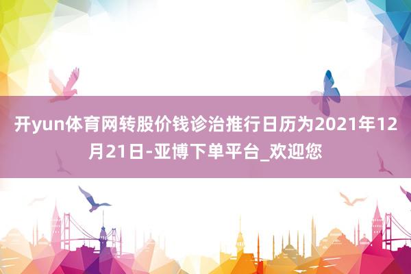 开yun体育网转股价钱诊治推行日历为2021年12月21日-亚博下单平台_欢迎您