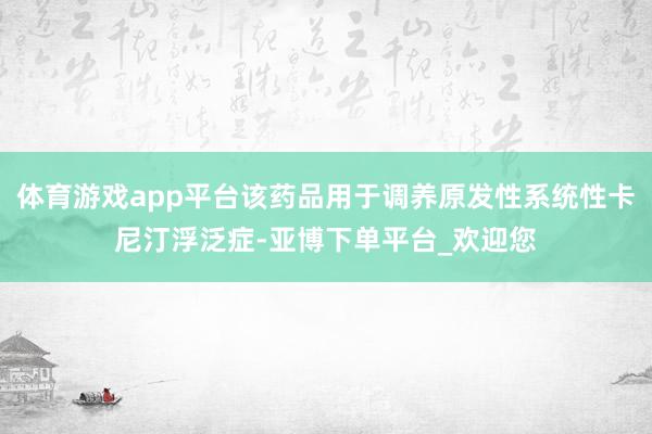 体育游戏app平台该药品用于调养原发性系统性卡尼汀浮泛症-亚博下单平台_欢迎您