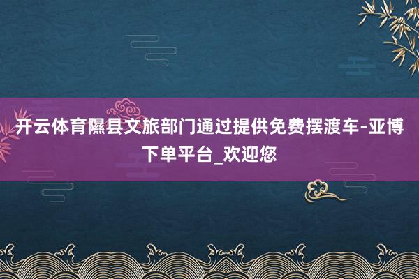 开云体育隰县文旅部门通过提供免费摆渡车-亚博下单平台_欢迎您