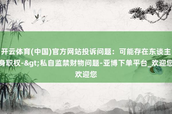 开云体育(中国)官方网站投诉问题：可能存在东谈主身职权->私自监禁财物问题-亚博下单平台_欢迎您