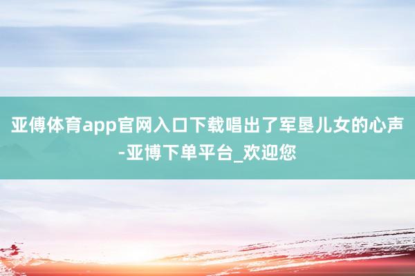 亚傅体育app官网入口下载唱出了军垦儿女的心声-亚博下单平台_欢迎您