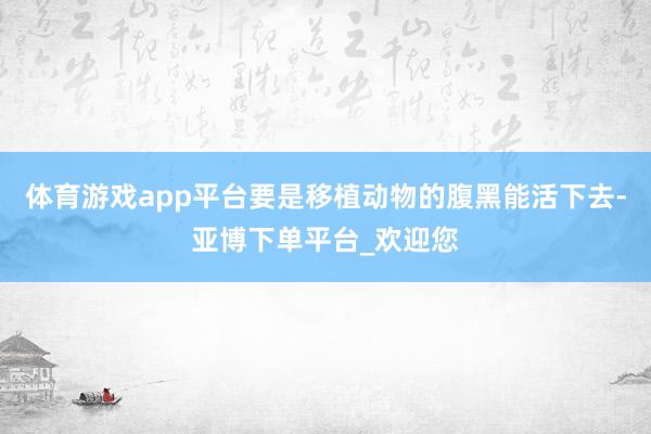 体育游戏app平台要是移植动物的腹黑能活下去-亚博下单平台_欢迎您