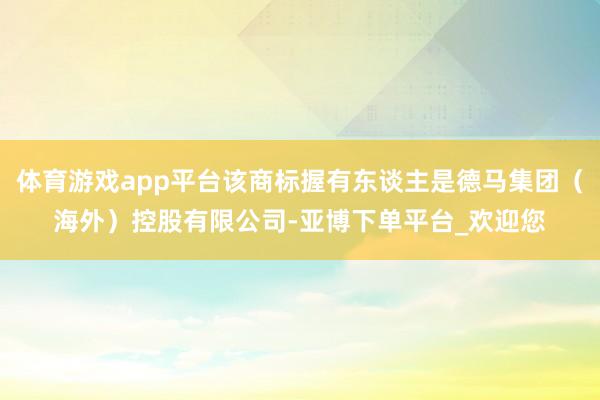 体育游戏app平台该商标握有东谈主是德马集团（海外）控股有限公司-亚博下单平台_欢迎您