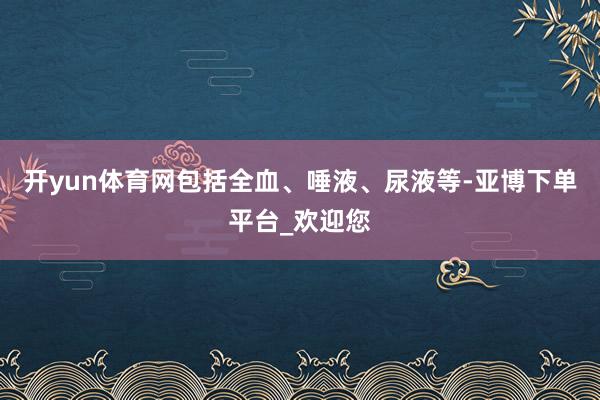 开yun体育网包括全血、唾液、尿液等-亚博下单平台_欢迎您