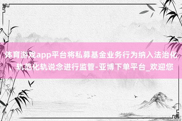 体育游戏app平台将私募基金业务行为纳入法治化、轨范化轨说念进行监管-亚博下单平台_欢迎您