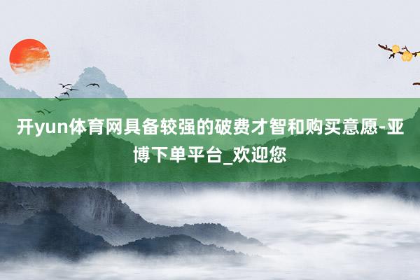 开yun体育网具备较强的破费才智和购买意愿-亚博下单平台_欢迎您