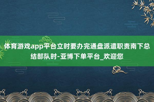 体育游戏app平台立时要办完通盘派遣职责南下总结部队时-亚博下单平台_欢迎您