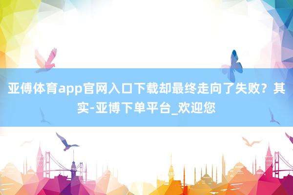 亚傅体育app官网入口下载却最终走向了失败？其实-亚博下单平台_欢迎您