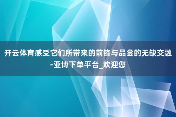 开云体育感受它们所带来的前锋与品尝的无缺交融-亚博下单平台_欢迎您