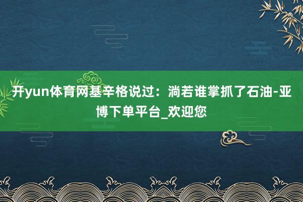 开yun体育网基辛格说过：淌若谁掌抓了石油-亚博下单平台_欢迎您