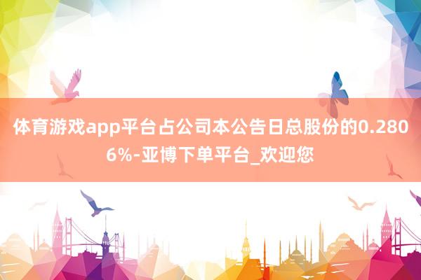 体育游戏app平台占公司本公告日总股份的0.2806%-亚博下单平台_欢迎您