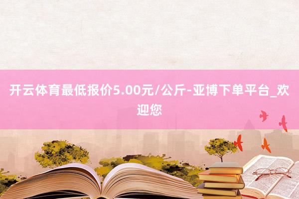 开云体育最低报价5.00元/公斤-亚博下单平台_欢迎您