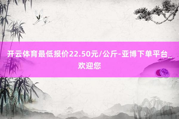 开云体育最低报价22.50元/公斤-亚博下单平台_欢迎您