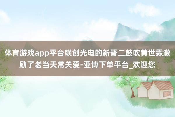 体育游戏app平台联创光电的新晋二鼓吹黄世霖激励了老当天常关爱-亚博下单平台_欢迎您