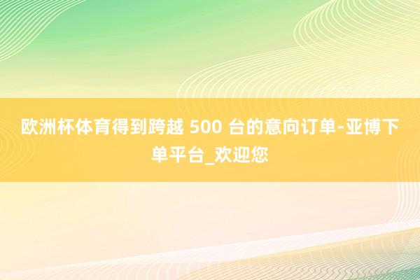 欧洲杯体育得到跨越 500 台的意向订单-亚博下单平台_欢迎您