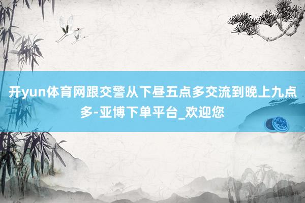 开yun体育网跟交警从下昼五点多交流到晚上九点多-亚博下单平台_欢迎您