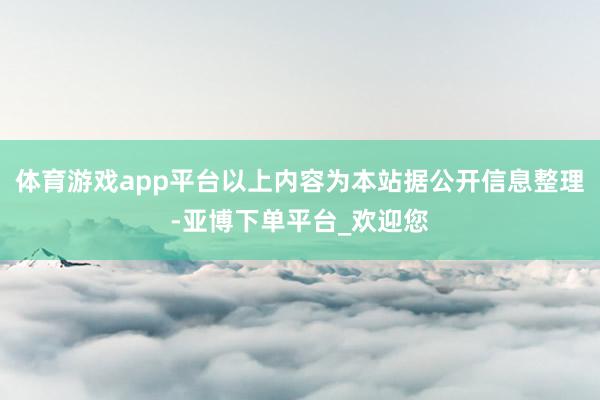 体育游戏app平台以上内容为本站据公开信息整理-亚博下单平台_欢迎您