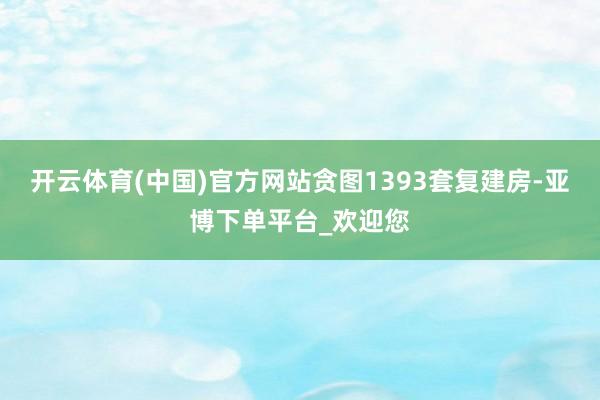 开云体育(中国)官方网站贪图1393套复建房-亚博下单平台_欢迎您